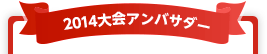 2014大会アンバサダー